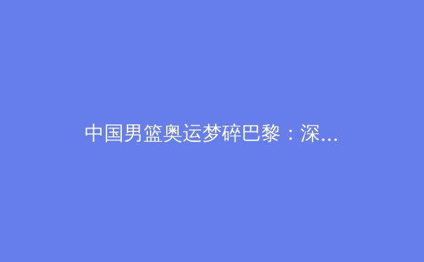 中国男篮奥运梦碎巴黎：深度解析困境与破局之道 - 2